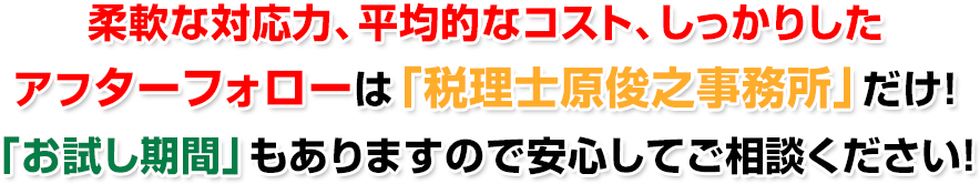 柔軟な対応力、平均的なコスト、しっかりしたアフターフォローは「税理士原俊之事務所」だけ！「お試し期間」もありますので安心してご相談ください！