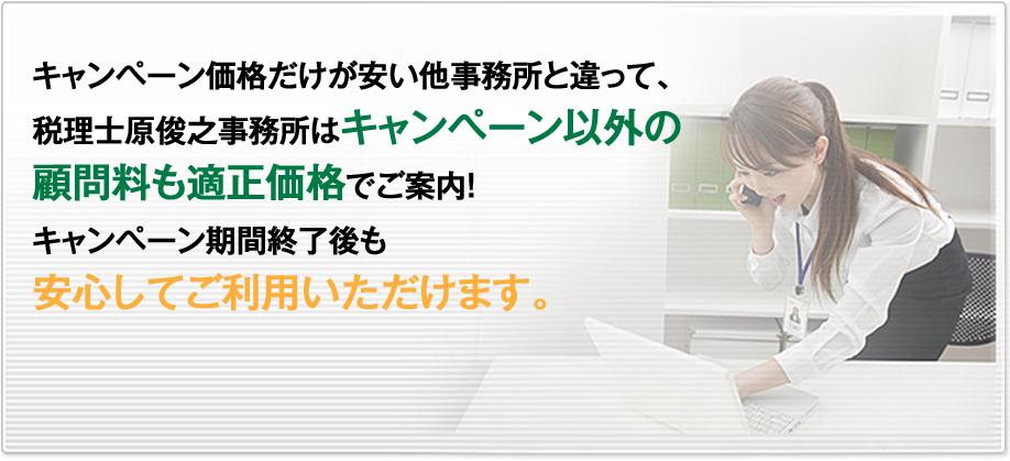 キャンペーン価格だけが安い他事務所と違って、税理士原俊之事務所はキャンペーン以外の顧問料も適正価格でご案内！キャンペーン期間終了後も安心してご利用いただけます。